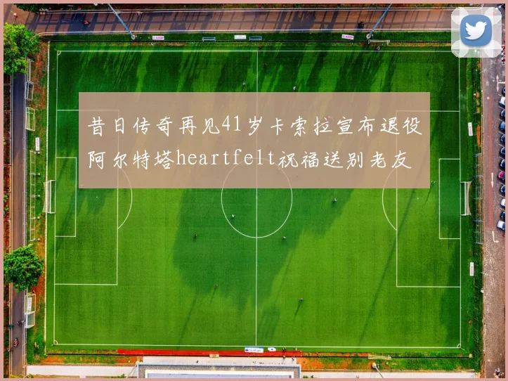 昔日传奇再见41岁卡索拉宣布退役阿尔特塔heartfelt祝福送别老友