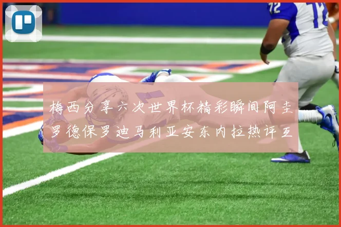 梅西分享六次世界杯精彩瞬间阿圭罗德保罗迪马利亚安东内拉热评互动