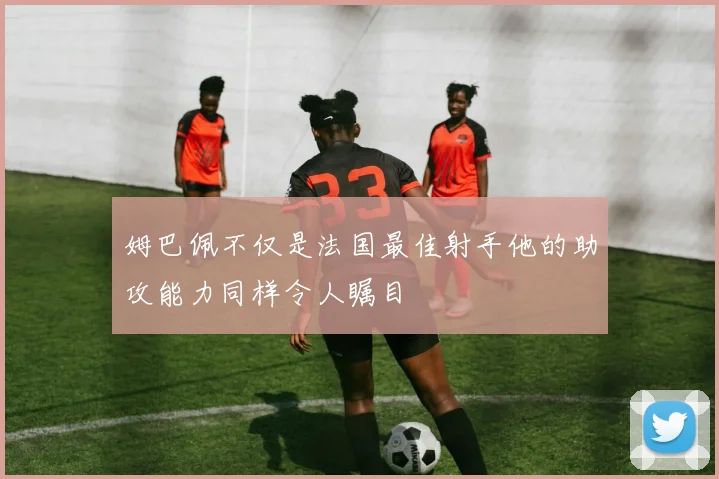 姆巴佩不仅是法国最佳射手他的助攻能力同样令人瞩目