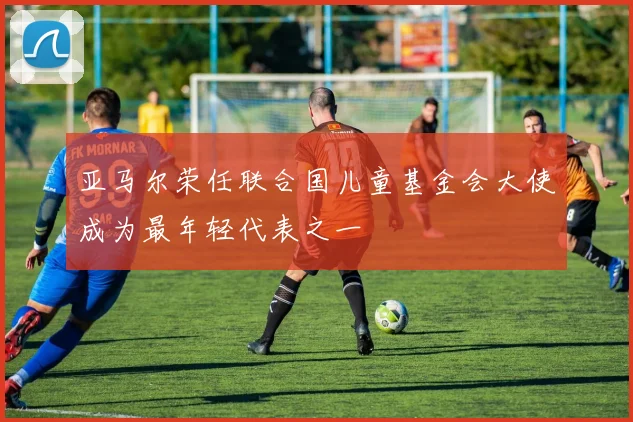 亚马尔荣任联合国儿童基金会大使成为最年轻代表之一