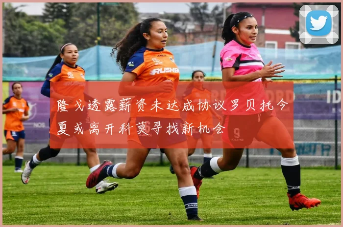 隆戈透露薪资未达成协议罗贝托今夏或离开科莫寻找新机会