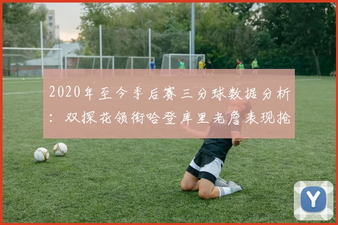 2020年至今季后赛三分球数据分析：双探花领衔哈登库里老詹表现抢眼