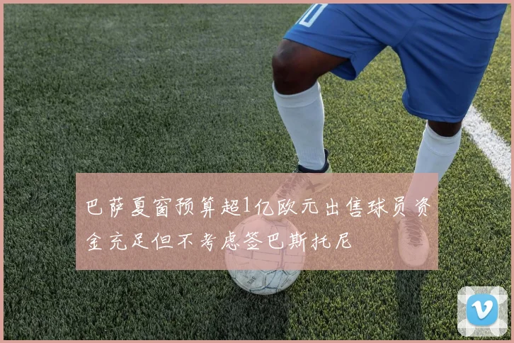巴萨夏窗预算超1亿欧元出售球员资金充足但不考虑签巴斯托尼