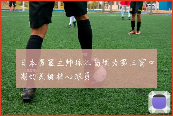 日本男篮主帅称江岛慎为第三窗口期的关键核心球员