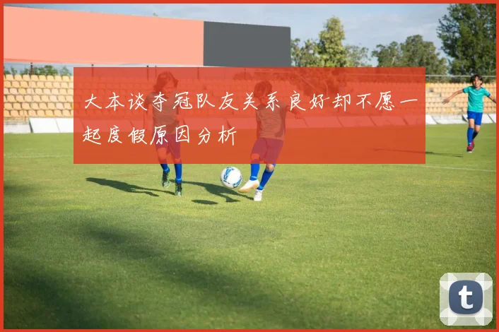 大本谈夺冠队友关系良好却不愿一起度假原因分析