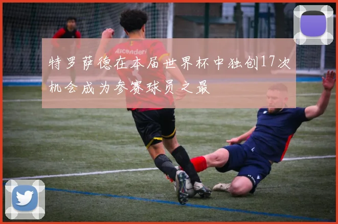 特罗萨德在本届世界杯中独创17次机会成为参赛球员之最