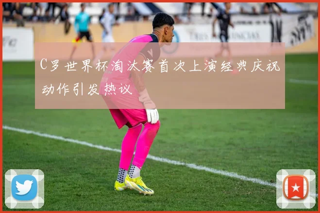 C罗世界杯淘汰赛首次上演经典庆祝动作引发热议