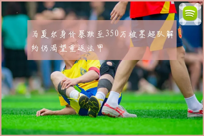 马夏尔身价暴跌至350万被墨超队解约仍渴望重返法甲