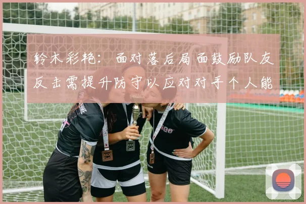 铃木彩艳：面对落后局面鼓励队友反击需提升防守以应对对手个人能力