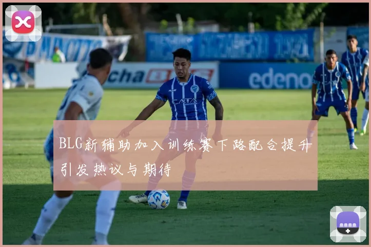 BLG新辅助加入训练赛下路配合提升引发热议与期待