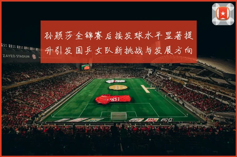 孙颖莎全锦赛后接发球水平显著提升引发国乒女队新挑战与发展方向探讨