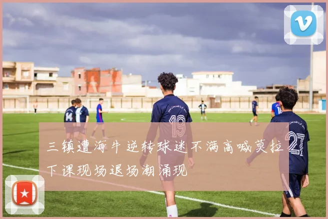 三镇遭海牛逆转球迷不满高喊莫拉下课现场退场潮涌现