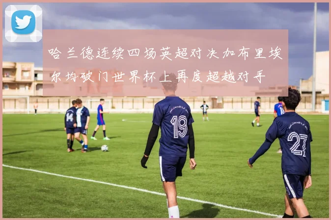 哈兰德连续四场英超对决加布里埃尔均破门世界杯上再度超越对手