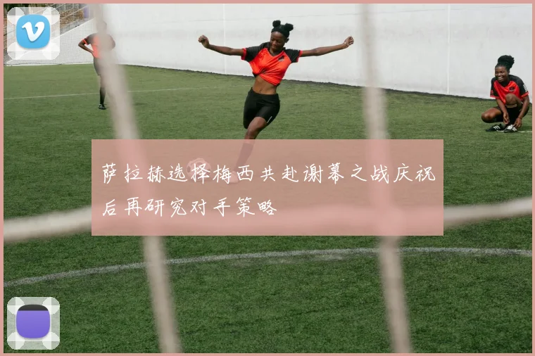 萨拉赫选择梅西共赴谢幕之战庆祝后再研究对手策略